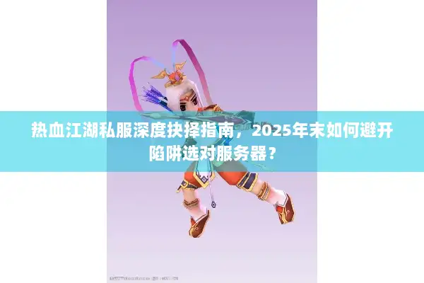 热血江湖私服深度抉择指南，2025年末如何避开陷阱选对服务器？