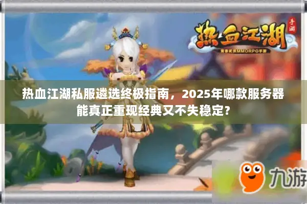 热血江湖私服遴选终极指南，2025年哪款服务器能真正重现经典又不失稳定？