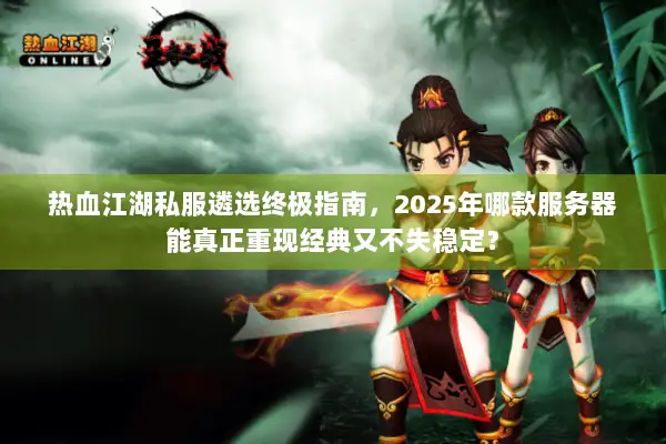 热血江湖私服遴选终极指南，2025年哪款服务器能真正重现经典又不失稳定？