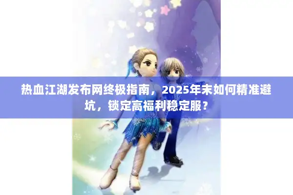 热血江湖发布网终极指南，2025年末如何精准避坑，锁定高福利稳定服？
