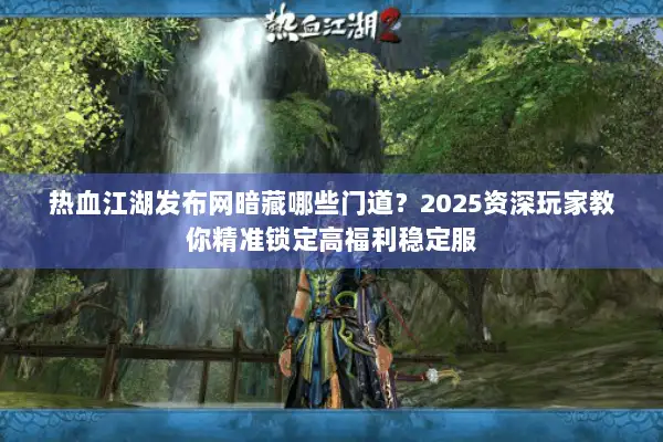 热血江湖发布网暗藏哪些门道？2025资深玩家教你精准锁定高福利稳定服