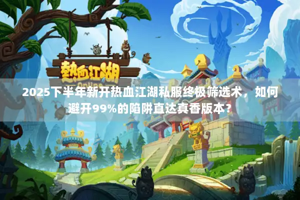 2025下半年新开热血江湖私服终极筛选术，如何避开99%的陷阱直达真香版本？