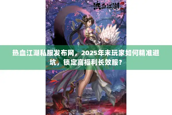 热血江湖私服发布网，2025年末玩家如何精准避坑，锁定高福利长效服？
