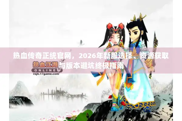 热血传奇正统官网,2026年新服选择、资源获取与版本避坑终极指南 热血传奇正统官网,2026年新服选择、资源获取与版本避坑终极指南