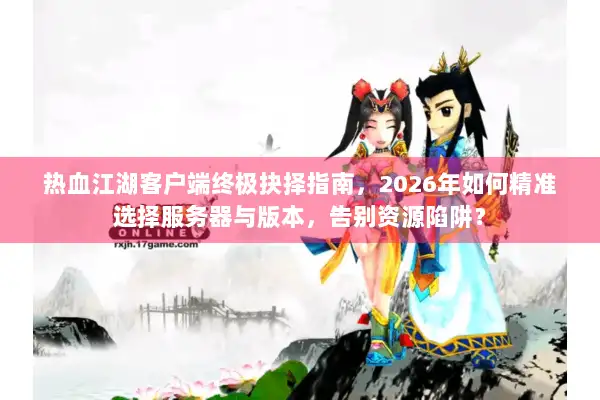 热血江湖客户端终极抉择指南，2026年如何精准选择服务器与版本，告别资源陷阱？