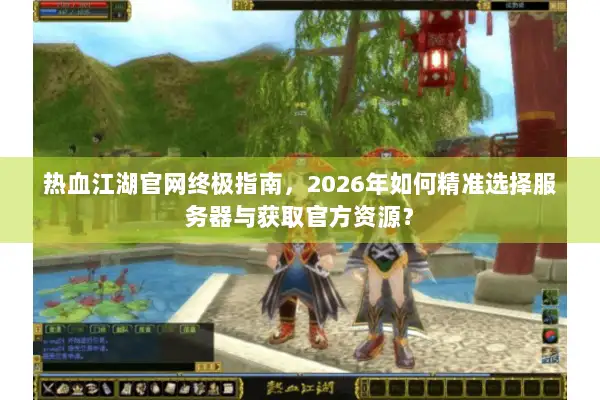 热血江湖官网终极指南，2026年如何精准选择服务器与获取官方资源？