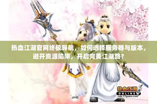 热血江湖官网终极导航，如何选择服务器与版本，避开资源陷阱，开启完美江湖路？