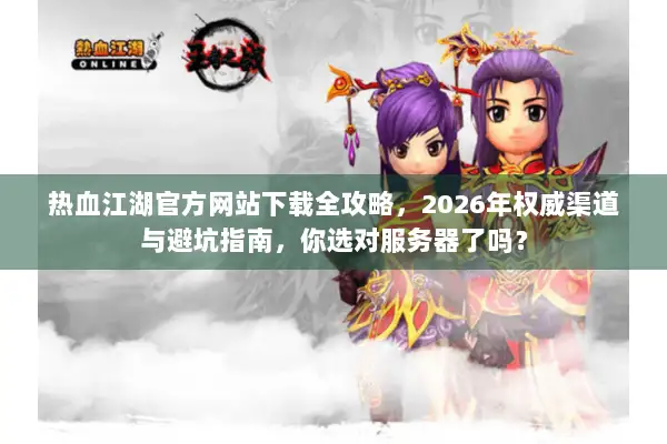 热血江湖官方网站下载全攻略，2026年权威渠道与避坑指南，你选对服务器了吗？