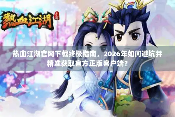 热血江湖官网下载终极指南，2026年如何避坑并精准获取官方正版客户端？