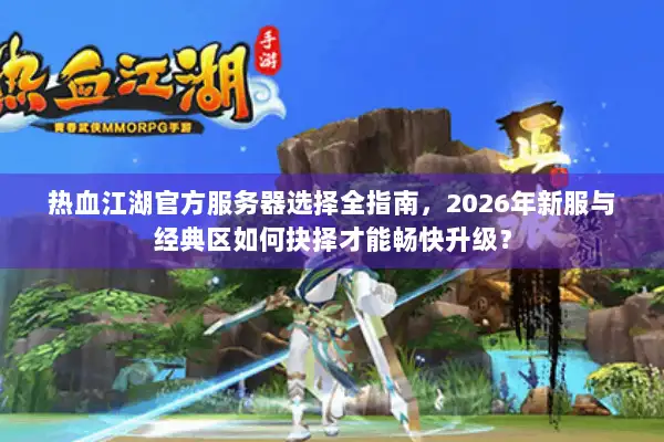 热血江湖官方服务器选择全指南，2026年新服与经典区如何抉择才能畅快升级？
