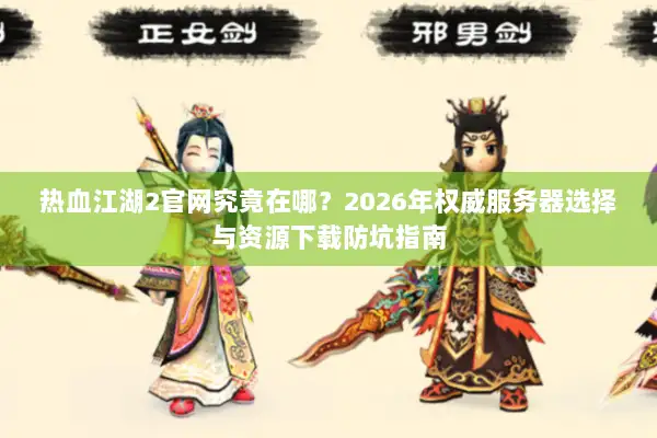 热血江湖2官网究竟在哪？2026年权威服务器选择与资源下载防坑指南