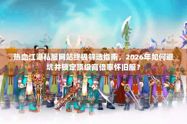 热血江湖私服网站终极筛选指南，2026年如何避坑并锁定顶级高倍率怀旧服？