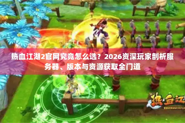 热血江湖2官网究竟怎么选？2026资深玩家剖析服务器、版本与资源获取全门道