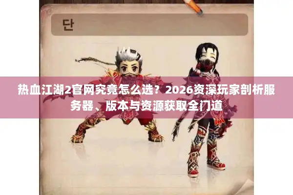 热血江湖2官网究竟怎么选？2026资深玩家剖析服务器、版本与资源获取全门道