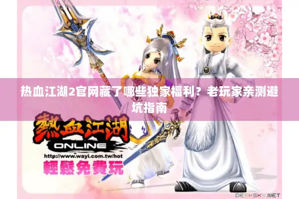 热血江湖2官网藏了哪些独家福利？老玩家亲测避坑指南
