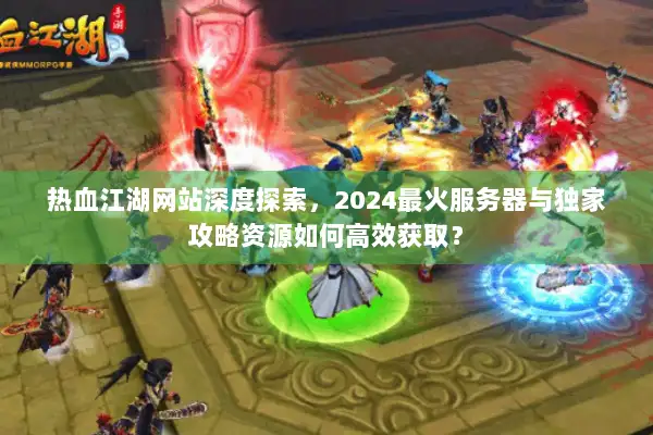 热血江湖网站深度探索，2024最火服务器与独家攻略资源如何高效获取？