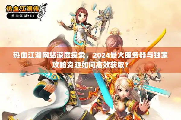 热血江湖网站深度探索，2024最火服务器与独家攻略资源如何高效获取？