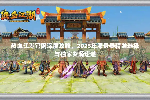 热血江湖官网深度攻略，2025年服务器精准选择与独家资源速递