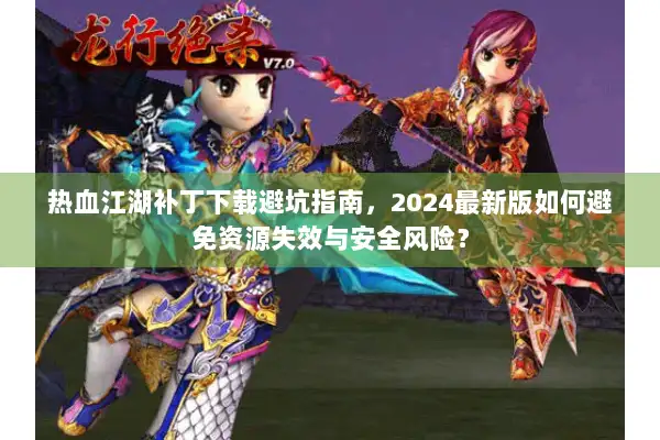热血江湖补丁下载避坑指南，2024最新版如何避免资源失效与安全风险？