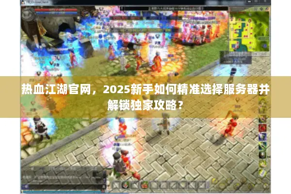 热血江湖官网，2025新手如何精准选择服务器并解锁独家攻略？