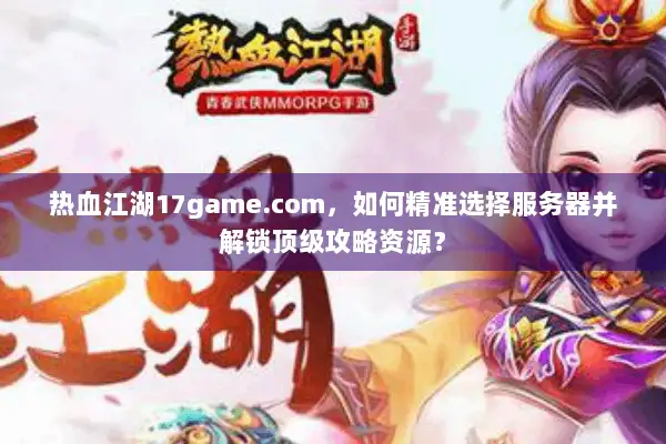 热血江湖17game.com,如何精准选择服务器并解锁顶级攻略资源? 热血江湖17game.com,如何精准选择服务器并解锁顶级攻略资源?