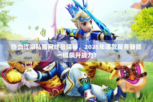 热血江湖私服网终极探秘，2025年哪款服务器能一键飙升战力？