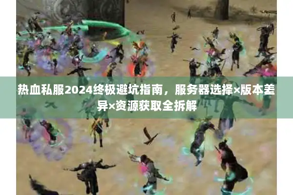 热血私服2024终极避坑指南，服务器选择×版本差异×资源获取全拆解