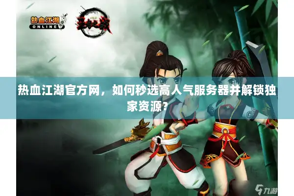 热血江湖官方网，如何秒选高人气服务器并解锁独家资源？