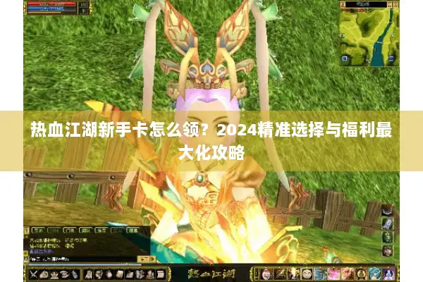 热血江湖新手卡怎么领？2024精准选择与福利最大化攻略
