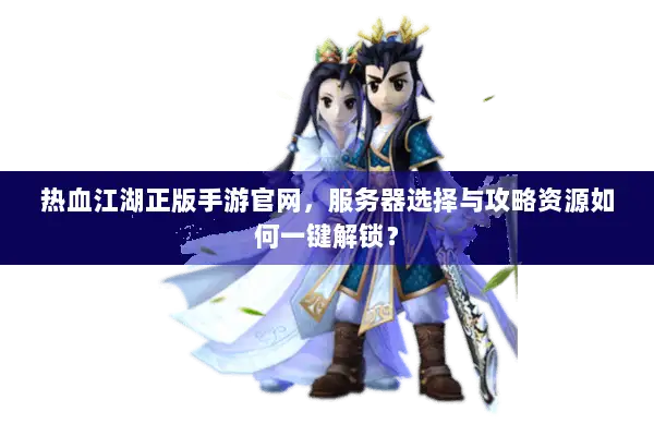 热血江湖正版手游官网，服务器选择与攻略资源如何一键解锁？