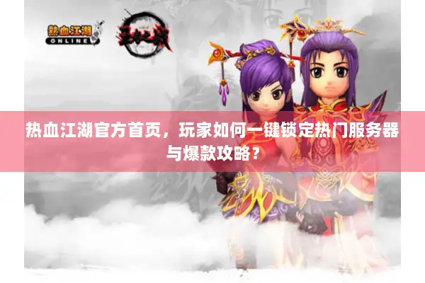 热血江湖官方首页，玩家如何一键锁定热门服务器与爆款攻略？