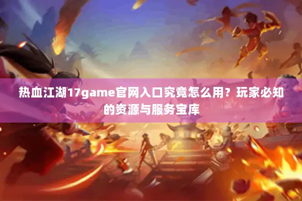 热血江湖17game官网入口究竟怎么用？玩家必知的资源与服务宝库