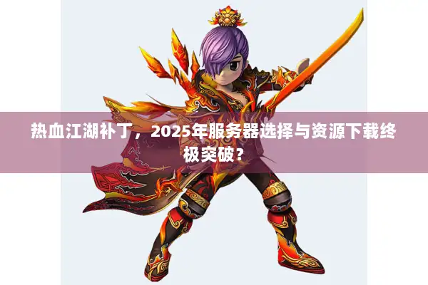 热血江湖补丁，2025年服务器选择与资源下载终极突破？