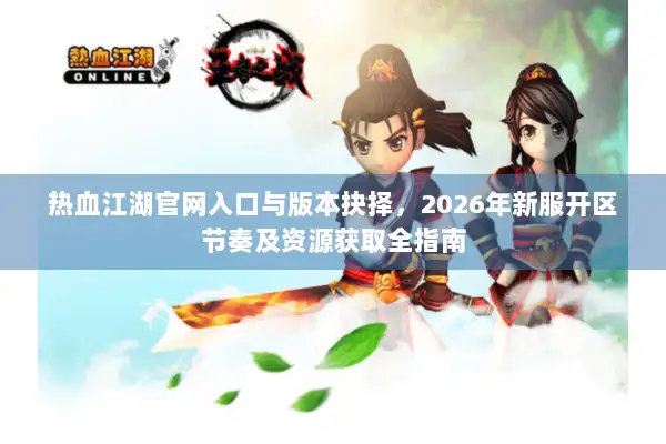 热血江湖官网入口与版本抉择，2026年新服开区节奏及资源获取全指南