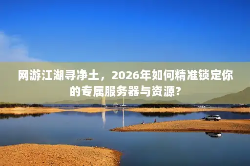 网游江湖寻净土，2026年如何精准锁定你的专属服务器与资源？