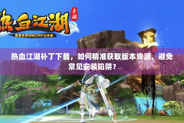 热血江湖补丁下载，如何精准获取版本资源，避免常见安装陷阱？