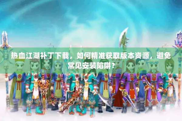 热血江湖补丁下载，如何精准获取版本资源，避免常见安装陷阱？