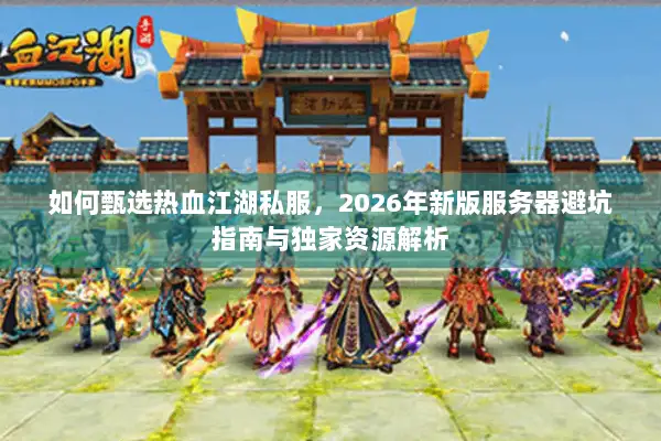 如何甄选热血江湖私服，2026年新版服务器避坑指南与独家资源解析