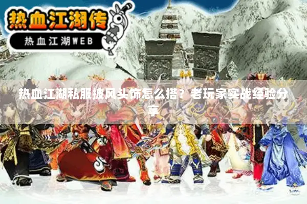 热血江湖私服披风头饰怎么搭？老玩家实战经验分享