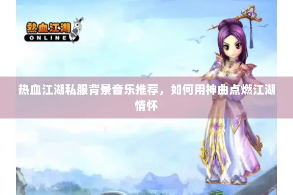 热血江湖私服背景音乐推荐，如何用神曲点燃江湖情怀
