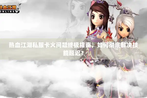 热血江湖私服卡火问题终极指南，如何彻底解决技能延迟？