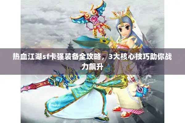 热血江湖sf卡强装备全攻略，3大核心技巧助你战力飙升