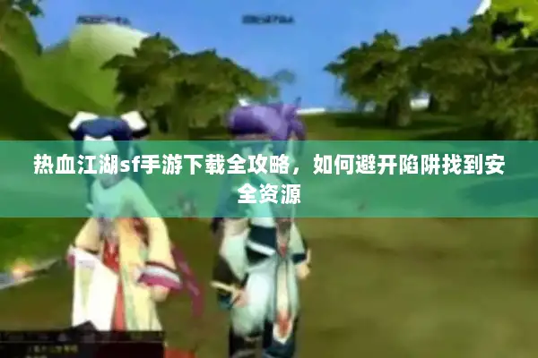 热血江湖sf手游下载全攻略，如何避开陷阱找到安全资源