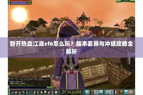 新开热血江湖sf6怎么玩？版本差异与冲级攻略全解析
