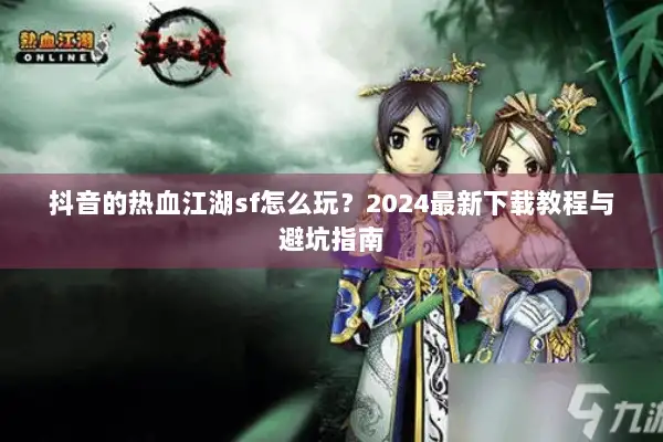 抖音的热血江湖sf怎么玩？2024最新下载教程与避坑指南
