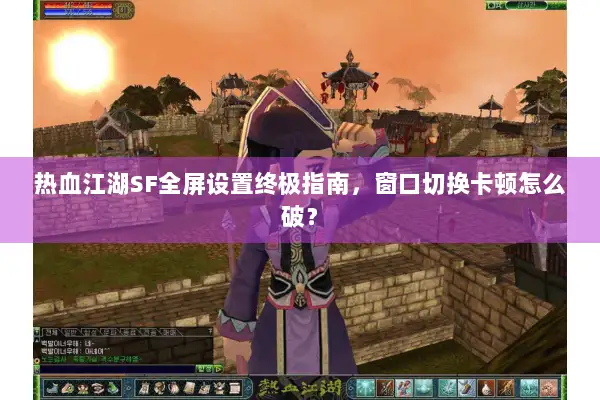 热血江湖SF全屏设置终极指南，窗口切换卡顿怎么破？