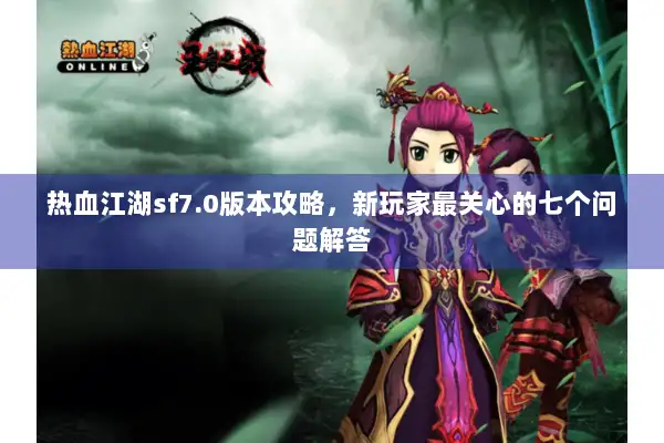 热血江湖sf7.0版本攻略，新玩家最关心的七个问题解答