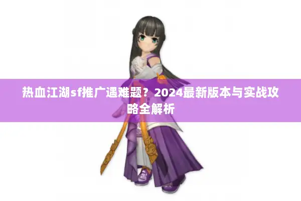热血江湖sf推广遇难题？2024最新版本与实战攻略全解析