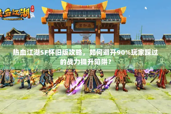 热血江湖SF怀旧版攻略，如何避开90%玩家踩过的战力提升陷阱？