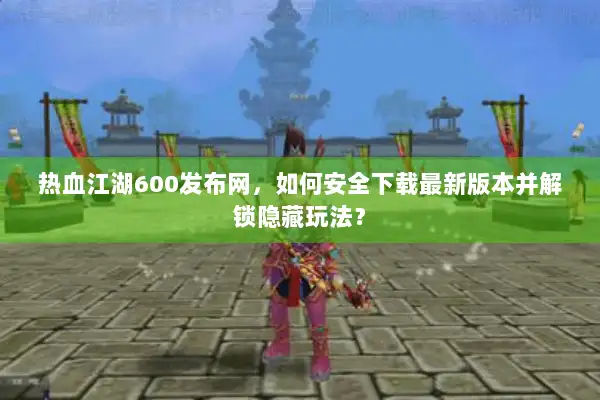 热血江湖600发布网，如何安全下载最新版本并解锁隐藏玩法？